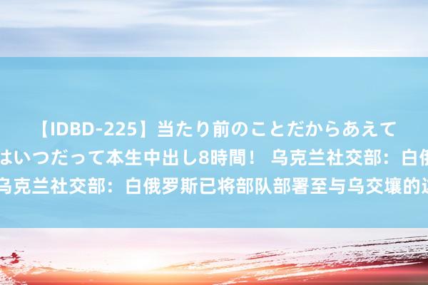 【IDBD-225】当たり前のことだからあえて言わなかったけど…IPはいつだって本生中出し8時間！ 乌克兰社交部：白俄罗斯已将部队部署至与乌交壤的边境地区