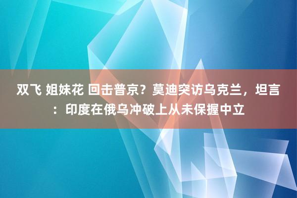 双飞 姐妹花 回击普京？莫迪突访乌克兰，坦言：印度在俄乌冲破上从未保握中立