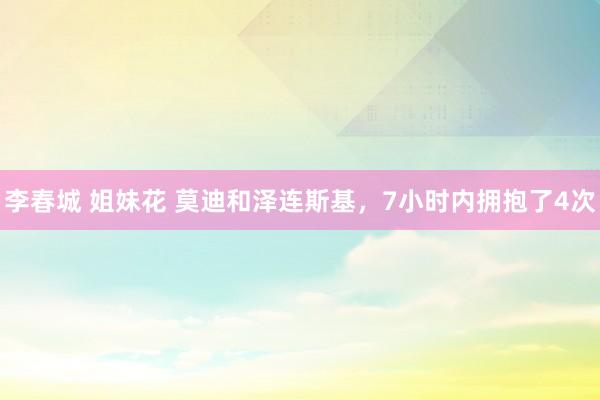 李春城 姐妹花 莫迪和泽连斯基，7小时内拥抱了4次