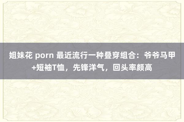 姐妹花 porn 最近流行一种叠穿组合：爷爷马甲+短袖T恤，先锋洋气，回头率颇高