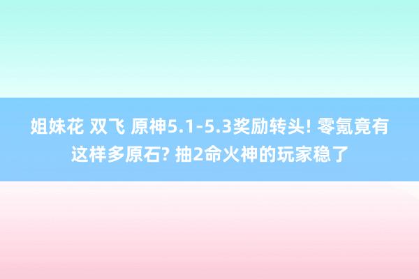 姐妹花 双飞 原神5.1-5.3奖励转头! 零氪竟有这样多原石? 抽2命火神的玩家稳了