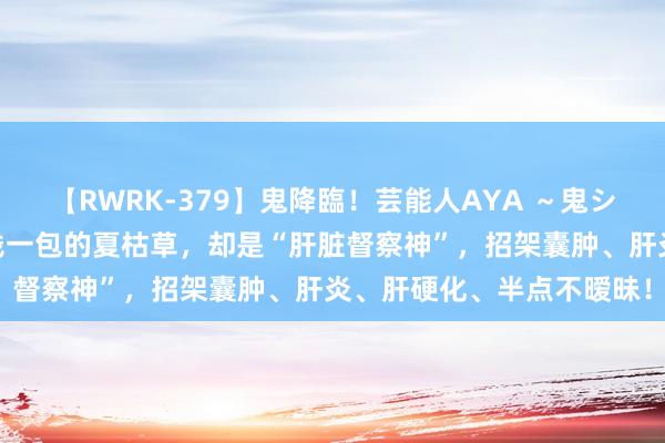 【RWRK-379】鬼降臨！芸能人AYA ～鬼シリーズ全制覇！～ 几毛钱一包的夏枯草，却是“肝脏督察神”，招架囊肿、肝炎、肝硬化、半点不暧昧！