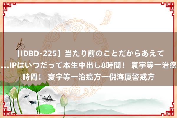 【IDBD-225】当たり前のことだからあえて言わなかったけど…IPはいつだって本生中出し8時間！ 寰宇等一治癌方一倪海厦警戒方