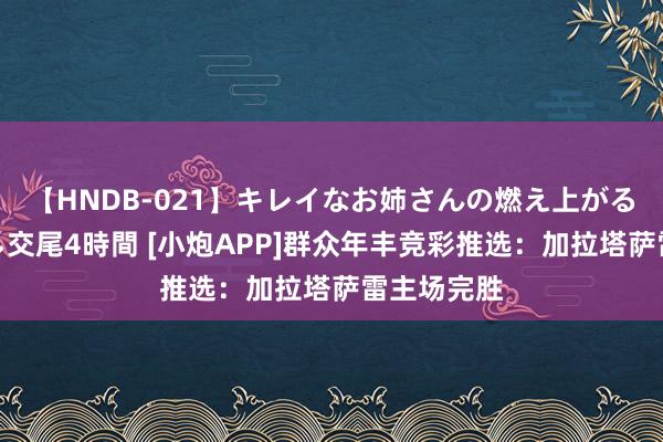 【HNDB-021】キレイなお姉さんの燃え上がる本物中出し交尾4時間 [小炮APP]群众年丰竞彩推选：加拉塔萨雷主场完胜