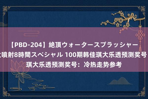 【PBD-204】絶頂ウォータースプラッシャー 放尿＆潮吹き大噴射8時間スペシャル 100期韩佳琪大乐透预测奖号：冷热走势参考