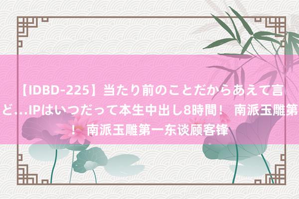 【IDBD-225】当たり前のことだからあえて言わなかったけど…IPはいつだって本生中出し8時間！ 南派玉雕第一东谈顾客锋