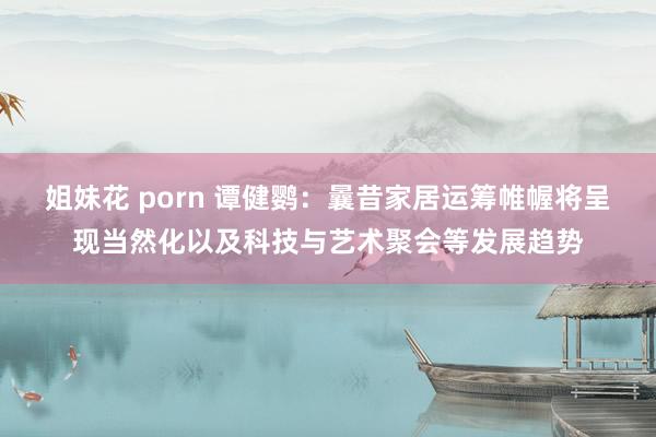 姐妹花 porn 谭健鹦：曩昔家居运筹帷幄将呈现当然化以及科技与艺术聚会等发展趋势